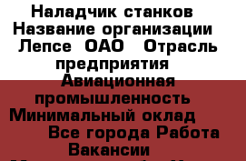 Наладчик станков › Название организации ­ Лепсе, ОАО › Отрасль предприятия ­ Авиационная промышленность › Минимальный оклад ­ 25 000 - Все города Работа » Вакансии   . Московская обл.,Химки г.